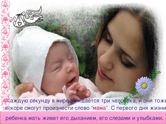 Каждую секунду в мире рождается три человека, и они тоже вскоре смогут произнести слово “мама”. С первого дня жизни ребенка мать живет его дыханием, его слезами и улыбками .  