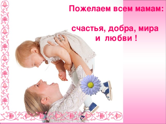 Пожелаем всем мамам:  счастья, добра, мира  и любви ! 
