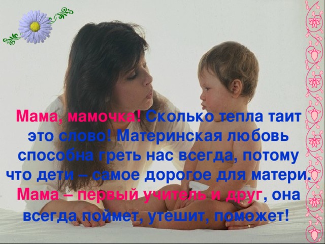 Мама, мамочка! Сколько тепла таит это слово! Материнская любовь способна греть нас всегда, потому что дети – самое дорогое для матери. Мама – первый учитель и друг , она всегда поймет, утешит, поможет!  