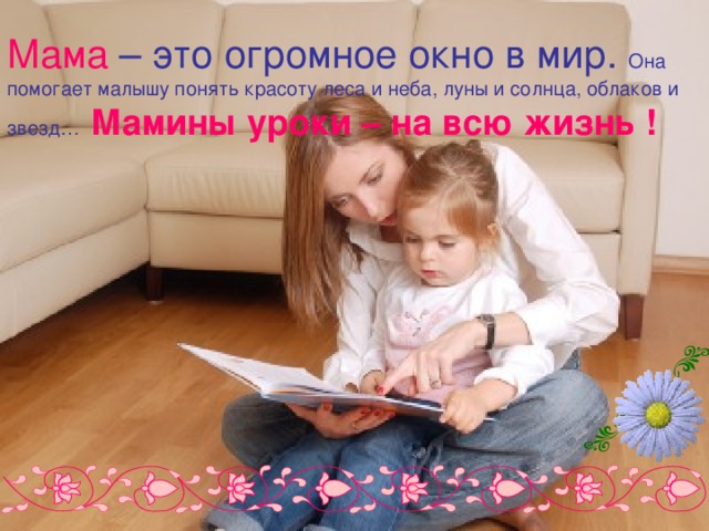 Мама  – это огромное окно в мир. Она помогает малышу понять красоту леса и неба, луны и солнца, облаков и звезд…  Мамины уроки – на всю жизнь ! 