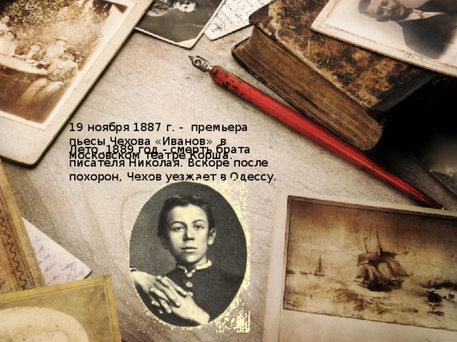 19 ноября 1887 г. - премьера пьесы Чехова «Иванов» в московском театре Корша. Лето ,1889 год - смерть брата писателя Николая. Вскоре после похорон, Чехов уезжает в Одессу.  