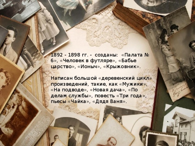 1892 - 1898 гг. - созданы: «Палата № 6», «Человек в футляре», «Бабье царство», «Ионыч», «Крыжовник». Написан большой «деревенский цикл» произведений, такие, как «Мужики», «На подводе», «Новая дача», «По делам службы», повесть «Три года», пьесы «Чайка», «Дядя Ваня». 