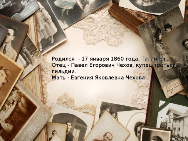 Родился - 17 января 1860 года, Таганрог. Отец - Павел Егорович Чехов, купец третьей гильдии. Мать - Евгения Яковлевна Чехова. 