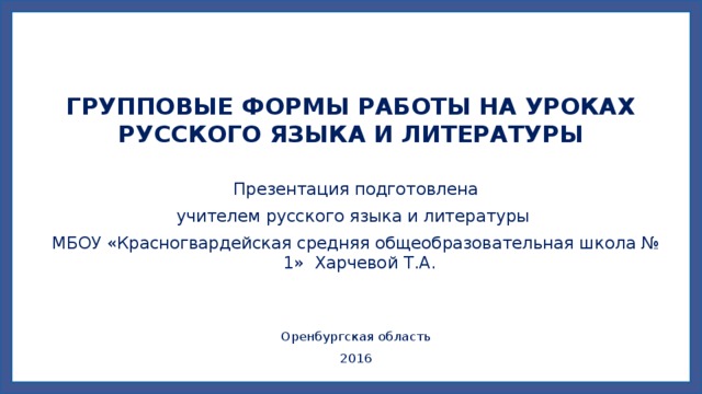   ГРУППОВЫЕ ФОРМЫ РАБОТЫ НА УРОКАХ РУССКОГО ЯЗЫКА И ЛИТЕРАТУРЫ Презентация подготовлена учителем русского языка и литературы МБОУ «Красногвардейская средняя общеобразовательная школа № 1» Харчевой Т.А. Оренбургская область 2016 