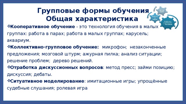 Групповые формы обучения  Общая характеристика Кооперативное обучение  - это технология обучения в малых группах: работа в парах; работа в малых группах; карусель; аквариум. Коллективно-групповое обучение: микрофон; незаконченные предложения; мозговой штурм; ажурная пилка; анализ ситуации; решение проблем; дерево решений. Отработка дискуссионных вопросов : метод пресс; займи позицию; дискуссия; дебаты. Ситуативное моделирование : имитационные игры; упрощённые судебные слушания; ролевая игра   