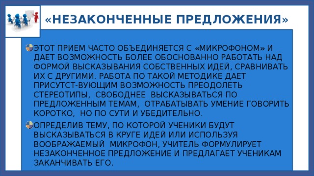  «НЕЗАКОНЧЕННЫЕ ПРЕДЛОЖЕНИЯ» ЭТОТ ПРИЕМ ЧАСТО ОБЪЕДИНЯЕТСЯ С «МИКРОФОНОМ» И ДАЕТ ВОЗМОЖНОСТЬ БОЛЕЕ ОБОСНОВАННО РАБОТАТЬ НАД ФОРМОЙ ВЫСКАЗЫВАНИЯ СОБСТВЕННЫХ ИДЕЙ, СРАВНИВАТЬ ИХ С ДРУГИМИ. РАБОТА ПО ТАКОЙ МЕТОДИКЕ ДАЕТ ПРИСУТСТ-ВУЮЩИМ ВОЗМОЖНОСТЬ ПРЕОДОЛЕТЬ СТЕРЕОТИПЫ, СВОБОДНЕЕ ВЫСКАЗЫВАТЬСЯ ПО ПРЕДЛОЖЕННЫМ ТЕМАМ, ОТРАБАТЫВАТЬ УМЕНИЕ ГОВОРИТЬ КОРОТКО, НО ПО СУТИ И УБЕДИТЕЛЬНО. ОПРЕДЕЛИВ ТЕМУ, ПО КОТОРОЙ УЧЕНИКИ БУДУТ ВЫСКАЗЫВАТЬСЯ В КРУГЕ ИДЕЙ ИЛИ ИСПОЛЬЗУЯ ВООБРАЖАЕМЫЙ МИКРОФОН, УЧИТЕЛЬ ФОРМУЛИРУЕТ НЕЗАКОНЧЕННОЕ ПРЕДЛОЖЕНИЕ И ПРЕДЛАГАЕТ УЧЕНИКАМ ЗАКАНЧИВАТЬ ЕГО. 