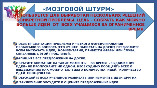 «МОЗГОВОЙ ШТУРМ» ИСПОЛЬЗУЕТСЯ ДЛЯ ВЫРАБОТКИ НЕСКОЛЬКИХ РЕШЕНИЙ КОНКРЕТНОЙ ПРОБЛЕМЫ. ЦЕЛЬ – СОБРАТЬ КАК МОЖНО БОЛЬШЕ ИДЕЙ ОТ ВСЕХ УЧАЩИХСЯ ЗА ОГРАНИЧЕННОЕ ВРЕМЯ. ПОСЛЕ ПРЕЗЕНТАЦИИ ПРОБЛЕМЫ И ЧЕТКОГО ФОРМУЛИРОВАНИЯ ПРОБЛЕМНОГО ВОПРОСА (ЕГО ЛУЧШЕ ЗАПИСАТЬ НА ДОСКЕ) ПРЕДЛОЖИТЕ ВСЕМ ВЫСКАЗАТЬ ИДЕИ, КОММЕНТАРИИ, ПРИВЕСТИ ФРАЗЫ ИЛИ СЛОВА, СВЯЗАННЫЕ С ЭТОЙ ПРОБЛЕМОЙ. ЗАПИШИТЕ ВСЕ ПРЕДЛОЖЕНИЯ НА ДОСКЕ. ОБРАТИТЕ ВНИМАНИЕ НА ТАКИЕ МОМЕНТЫ: ВО ВРЕМЯ «ВЫДВИЖЕНИЯ ИДЕЙ» НЕ ПРОПУСКАЙТЕ НИ ОДНОЙ. НЕОБХОДИМО ПООЩРЯТЬ ВСЕХ К ВЫДВИЖЕНИЮ КАК МОЖНО БОЛЬШЕГО КОЛИЧЕСТВА ИДЕЙ. КОЛИЧЕСТВО ИДЕЙ ПООЩРЯЕТСЯ. ПОБУЖДАЙТЕ ВСЕХ УЧЕНИКОВ РАЗВИВАТЬ ИЛИ ИЗМЕНЯТЬ ИДЕИ ДРУГИХ. В ЗАКЛЮЧЕНИЕ ОБСУДИТЕ И ОЦЕНИТЕ ПРЕДЛОЖЕННЫЕ ИДЕИ. 