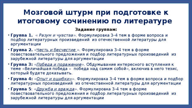Мозговой штурм при подготовке к итоговому сочинению по литературе Задание группам: Группа 1. « Разум и чувства ». Формулировка 3-4 тем в форме вопроса и подбор литературных произведений из отечественной литературы для аргументации Группа 2. « Честь и бесчестие ». Формулировка 3-4 тем в форме повествовательного предложения и подбор литературных произведений из зарубежной литературы для аргументации Группа 3: « Победа и поражение ». Обдумывание интересного вступления к теме «Величайшая победа – победа над самим собой», включив в него тезис, который будете доказывать. Группа 4: « Опыт и ошибки» ». Формулировка 3-4 тем в форме вопроса и подбор литературных произведений из отечественной литературы для аргументации Группа 5 : « Дружба и вражда ». Формулировка 3-4 тем в форме повествовательного предложения и подбор литературных произведений из зарубежной литературы для аргументации 
