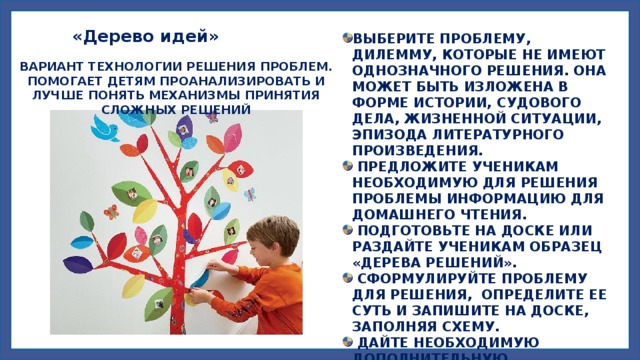  «Дерево идей» ВЫБЕРИТЕ ПРОБЛЕМУ, ДИЛЕММУ, КОТОРЫЕ НЕ ИМЕЮТ ОДНОЗНАЧНОГО РЕШЕНИЯ. ОНА МОЖЕТ БЫТЬ ИЗЛОЖЕНА В ФОРМЕ ИСТОРИИ, СУДОВОГО ДЕЛА, ЖИЗНЕННОЙ СИТУАЦИИ, ЭПИЗОДА ЛИТЕРАТУРНОГО ПРОИЗВЕДЕНИЯ.  ПРЕДЛОЖИТЕ УЧЕНИКАМ НЕОБХОДИМУЮ ДЛЯ РЕШЕНИЯ ПРОБЛЕМЫ ИНФОРМАЦИЮ ДЛЯ ДОМАШНЕГО ЧТЕНИЯ.  ПОДГОТОВЬТЕ НА ДОСКЕ ИЛИ РАЗДАЙТЕ УЧЕНИКАМ ОБРАЗЕЦ «ДЕРЕВА РЕШЕНИЙ».  СФОРМУЛИРУЙТЕ ПРОБЛЕМУ ДЛЯ РЕШЕНИЯ, ОПРЕДЕЛИТЕ ЕЕ СУТЬ И ЗАПИШИТЕ НА ДОСКЕ, ЗАПОЛНЯЯ СХЕМУ.  ДАЙТЕ НЕОБХОДИМУЮ ДОПОЛНИТЕЛЬНУЮ ИНФОРМАЦИЮ О ПРОБЛЕМЕ (ИЛИ ВРЕМЯ ДЛЯ ЕЕ ОБЗОРА, ЕСЛИ ЭТО БЫЛО ДОМАШНЕЕ ЗАДАНИЕ). ВАРИАНТ ТЕХНОЛОГИИ РЕШЕНИЯ ПРОБЛЕМ. ПОМОГАЕТ ДЕТЯМ ПРОАНАЛИЗИРОВАТЬ И ЛУЧШЕ ПОНЯТЬ МЕХАНИЗМЫ ПРИНЯТИЯ СЛОЖНЫХ РЕШЕНИЙ 