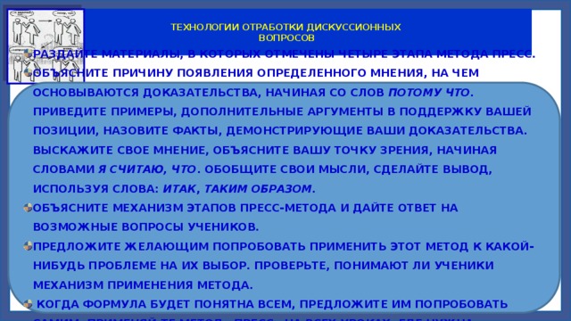  ТЕХНОЛОГИИ ОТРАБОТКИ ДИСКУССИОННЫХ  ВОПРОСОВ  метод «Пресс» РАЗДАЙТЕ МАТЕРИАЛЫ, В КОТОРЫХ ОТМЕЧЕНЫ ЧЕТЫРЕ ЭТАПА МЕТОДА ПРЕСС. ОБЪЯСНИТЕ ПРИЧИНУ ПОЯВЛЕНИЯ ОПРЕДЕЛЕННОГО МНЕНИЯ, НА ЧЕМ ОСНОВЫВАЮТСЯ ДОКАЗАТЕЛЬСТВА, НАЧИНАЯ СО СЛОВ ПОТОМУ ЧТО. ПРИВЕДИТЕ ПРИМЕРЫ, ДОПОЛНИТЕЛЬНЫЕ АРГУМЕНТЫ В ПОДДЕРЖКУ ВАШЕЙ ПОЗИЦИИ, НАЗОВИТЕ ФАКТЫ, ДЕМОНСТРИРУЮЩИЕ ВАШИ ДОКАЗАТЕЛЬСТВА. ВЫСКАЖИТЕ СВОЕ МНЕНИЕ, ОБЪЯСНИТЕ ВАШУ ТОЧКУ ЗРЕНИЯ, НАЧИНАЯ СЛОВАМИ Я СЧИТАЮ, ЧТО . ОБОБЩИТЕ СВОИ МЫСЛИ, СДЕЛАЙТЕ ВЫВОД, ИСПОЛЬЗУЯ СЛОВА: ИТАК , ТАКИМ ОБРАЗОМ.  ОБЪЯСНИТЕ МЕХАНИЗМ ЭТАПОВ ПРЕСС-МЕТОДА И ДАЙТЕ ОТВЕТ НА ВОЗМОЖНЫЕ ВОПРОСЫ УЧЕНИКОВ. ПРЕДЛОЖИТЕ ЖЕЛАЮЩИМ ПОПРОБОВАТЬ ПРИМЕНИТЬ ЭТОТ МЕТОД К КАКОЙ-НИБУДЬ ПРОБЛЕМЕ НА ИХ ВЫБОР. ПРОВЕРЬТЕ, ПОНИМАЮТ ЛИ УЧЕНИКИ МЕХАНИЗМ ПРИМЕНЕНИЯ МЕТОДА.  КОГДА ФОРМУЛА БУДЕТ ПОНЯТНА ВСЕМ, ПРЕДЛОЖИТЕ ИМ ПОПРОБОВАТЬ САМИМ. ПРИМЕНЯЙ-ТЕ МЕТОД «ПРЕСС» НА ВСЕХ УРОКАХ, ГДЕ НУЖНА АРГУМЕНТАЦИЯ УЧЕНИКАМИ СВОЕГО МНЕНИЯ. 
