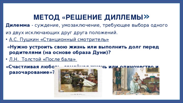 МЕТОД «РЕШЕНИЕ ДИЛЛЕМЫ » Дилемма - суждение, умозаключение, требующее выбора одного из двух исключающих друг друга положений. А.С. Пушкин «Станционный смотритель»  « Нужно устроить свою жизнь или выполнить долг перед родителями (на основе образа Дуни)?  Л.Н. Толстой «После бала» «Счастливая любовь, семейная жизнь или одиночество и разочарование»? 