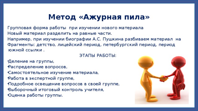 Метод «Ажурная пила» Групповая форма работы при изучении нового материала Новый материал разделить на равные части.  Например, при изучении биографии А.С. Пушкина разбиваем материал на Фрагменты: детство, лицейский период, петербургский период, период южной ссылки . ЭТАПЫ РАБОТЫ: Деление на группы, Распределение вопросов, Самостоятельное изучение материала, Работа в экспертной группе, Подробное освещение вопросов в своей группе, Выборочный итоговый контроль учителя, Оценка работы группы. 