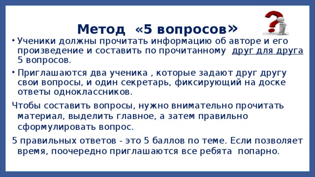 Метод «5 вопросов » Ученики должны прочитать информацию об авторе и его произведение и составить по прочитанному друг для друга 5 вопросов. Приглашаются два ученика , которые задают друг другу свои вопросы, и один секретарь, фиксирующий на доске ответы одноклассников. Чтобы составить вопросы, нужно внимательно прочитать материал, выделить главное, а затем правильно сформулировать вопрос. 5 правильных ответов - это 5 баллов по теме. Если позволяет время, поочередно приглашаются все ребята попарно. 