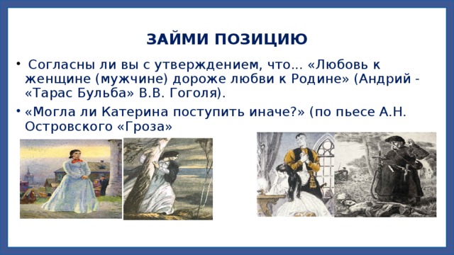 ЗАЙМИ ПОЗИЦИЮ  Согласны ли вы с утверждением, что... «Любовь к женщине (мужчине) дороже любви к Родине» (Андрий - «Тарас Бульба» В.В. Гоголя). «Могла ли Катерина поступить иначе?» (по пьесе А.Н. Островского «Гроза» 