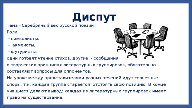 Диспут  Тема «Серебряный век русской поэзии». Роли:  - символисты,  - акмеисты,  - футуристы; одни готовят чтение стихов, другие - сообщения о творческих принципах литературных группировок, обязательно составляют вопросы для оппонентов. На уроке между представителями разных течений идут серьезные споры, т.к. каждая группа старается отстоять свою позицию. В конце учащиеся делают вывод: каждая из литературных группировок имеет право на существование. 