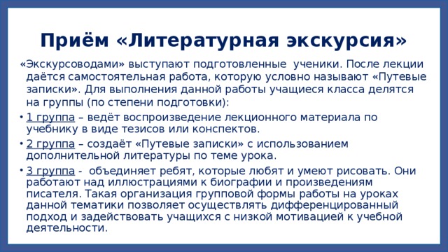 Приём «Литературная экскурсия» «Экскурсоводами» выступают подготовленные ученики. После лекции даётся самостоятельная работа, которую условно называют «Путевые записки». Для выполнения данной работы учащиеся класса делятся на группы (по степени подготовки): 1 группа – ведёт воспроизведение лекционного материала по учебнику в виде тезисов или конспектов. 2 группа – создаёт «Путевые записки» с использованием дополнительной литературы по теме урока. 3 группа - объединяет ребят, которые любят и умеют рисовать. Они работают над иллюстрациями к биографии и произведениям писателя. Такая организация групповой формы работы на уроках данной тематики позволяет осуществлять дифференцированный подход и задействовать учащихся с низкой мотивацией к учебной деятельности. 