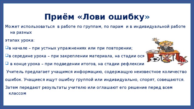Приём «Лови ошибку » Может использоваться в работе по группам, по парам и в индивидуальной работе на разных этапах урока: в начале – при устных упражнениях или при повторении; в середине урока – при закреплении материала, на стадии осмысления;  в конце урока – при подведении итогов, на стадии рефлексии.  Учитель предлагает учащимся информацию, содержащую неизвестное количество ошибок. Учащиеся ищут ошибку группой или индивидуально, спорят, совещаются. Затем передают результаты учителю или оглашают его решение перед всем классом 