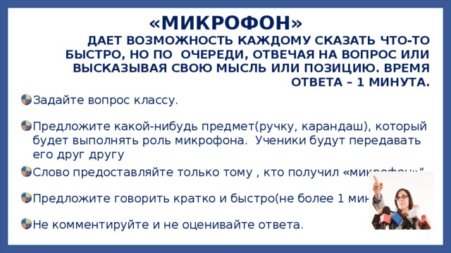 «МИКРОФОН»  ДАЕТ ВОЗМОЖНОСТЬ КАЖДОМУ СКАЗАТЬ ЧТО-ТО БЫСТРО, НО ПО ОЧЕРЕДИ, ОТВЕЧАЯ НА ВОПРОС ИЛИ ВЫСКАЗЫВАЯ СВОЮ МЫСЛЬ ИЛИ ПОЗИЦИЮ. ВРЕМЯ ОТВЕТА – 1 МИНУТА. Задайте вопрос классу. Предложите какой-нибудь предмет(ручку, карандаш), который будет выполнять роль микрофона. Ученики будут передавать его друг другу Слово предоставляйте только тому , кто получил «микрофон»”. Предложите говорить кратко и быстро(не более 1 минуты). Не комментируйте и не оценивайте ответа. 