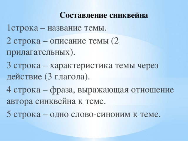 Составление синквейна 1строка – название темы. 2 строка – описание темы (2 прилагательных). 3 строка – характеристика темы через действие (3 глагола). 4 строка – фраза, выражающая отношение автора синквейна к теме. 5 строка – одно слово-синоним к теме.