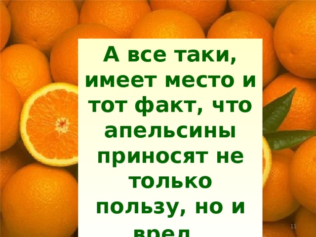 А все таки, имеет место и тот факт, что апельсины приносят не только пользу, но и вред.   Состав апельсинов Оранжевые плоды с сочной, сладкой содержат много аскорбиновой кислоты, витаминов В1 и РР. Употребление их в достаточных количествах предупреждает развитие витаминной недостаточности. В апельсинах содержатся сахара, органические кислоты, пектиновые вещества, клетчатка, лимонная кислота, гликозиды, эфирные масла. Из минеральных веществ в апельсинах преобладают соли кальция, калия, фосфора, есть немного йода.   