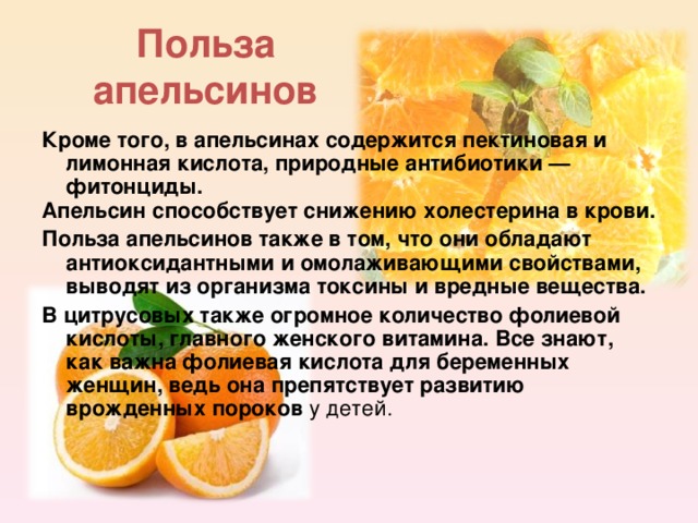 Польза апельсинов Кроме того, в апельсинах содержится пектиновая и лимонная кислота, природные антибиотики — фитонциды. Апельсин способствует снижению холестерина в крови.  Польза апельсинов также в том, что они обладают антиоксидантными и омолаживающими свойствами, выводят из организма токсины и вредные вещества. В цитрусовых также огромное количество фолиевой кислоты, главного женского витамина. Все знают, как важна фолиевая кислота для беременных женщин, ведь она препятствует развитию врожденных пороков у детей. 