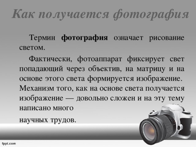 Как получается фотография   Термин фотография означает рисование светом.     Фактически, фотоаппарат фиксирует свет попадающий через объектив, на матрицу и на основе этого света формируется изображение.  Механизм того, как на основе света получается изображение — довольно сложен и на эту тему написано много  научных трудов.   
