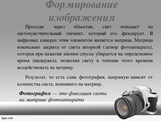 Формирование изображения   Проходя  через объектив, свет попадает на светочувствительный элемент, который его фиксирует. В цифровых камерах этим элементом является матрица. Матрица изначально закрыта от света шторкой (затвор фотоаппарата), которая при нажатии кнопки спуска убирается на определенное время (выдержка), позволяя свету в течении этого времени воздействовать на матрицу.   Результат, то есть сама фотография, напрямую зависит от количества света, попавшего на матрицу.  Фотография — это фиксация света  на матрице фотоаппарата 