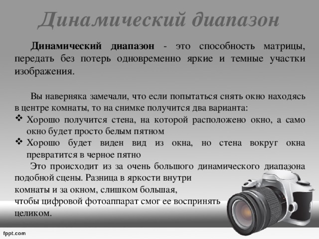 Динамический диапазон    Динамический диапазон - это способность матрицы, передать без потерь одновременно яркие и темные участки изображения.  Вы наверняка замечали, что если попытаться снять окно находясь в центре комнаты, то на снимке получится два варианта: Хорошо получится стена, на которой расположено окно, а само окно будет просто белым пятном Хорошо будет виден вид из окна, но стена вокруг окна превратится в черное пятно  Это происходит из за очень большого динамического диапазона подобной сцены. Разница в яркости внутри комнаты и за окном, слишком большая, чтобы цифровой фотоаппарат смог ее воспринять целиком. 