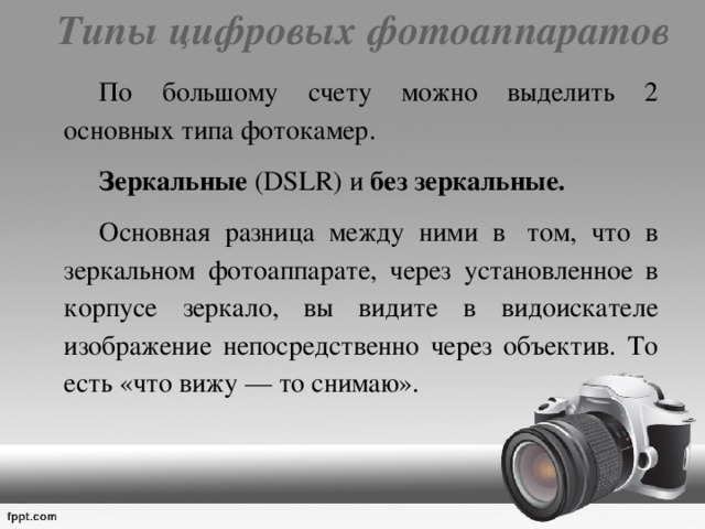 Типы цифровых фотоаппаратов     По большому счету можно выделить 2 основных типа фотокамер.   Зеркальные (DSLR) и без  зеркальные.     Основная разница между ними в  том, что в зеркальном фотоаппарате, через установленное в корпусе зеркало, вы видите в видоискателе изображение непосредственно через объектив. То есть «что вижу — то снимаю». 