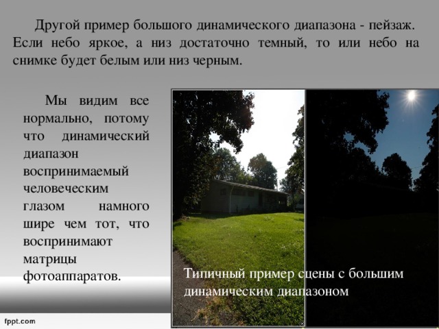  Другой пример большого динамического диапазона - пейзаж.  Если небо яркое, а низ достаточно темный, то или небо на снимке будет белым или низ черным.   Мы видим все нормально, потому что динамический диапазон воспринимаемый человеческим глазом намного шире чем тот, что воспринимают матрицы фотоаппаратов. Типичный пример сцены с большим динамическим диапазоном 