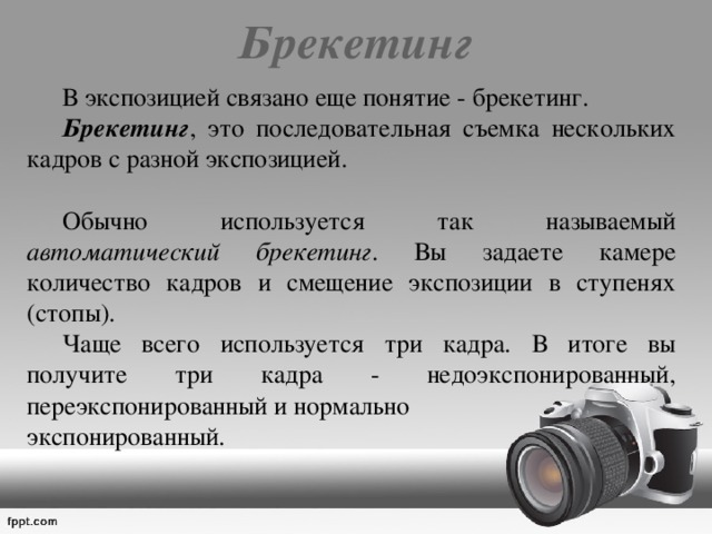 Брекетинг    В экспозицией связано еще понятие - брекетинг.   Брекетинг , это последовательная съемка нескольких кадров с разной экспозицией.  Обычно используется так называемый автоматический брекетинг . Вы задаете камере количество кадров и смещение экспозиции в ступенях (стопы).  Чаще всего используется три кадра. В итоге вы получите три кадра - недоэкспонированный, переэкспонированный и нормально экспонированный. 