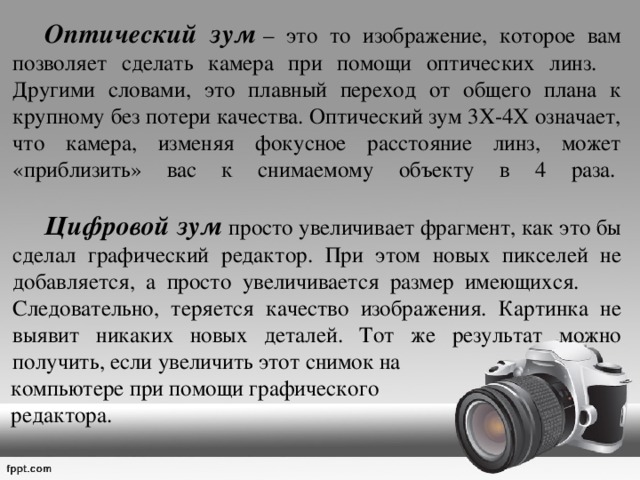   Оптический зум   – это то изображение, которое вам позволяет сделать камера при помощи оптических линз.  Другими словами, это плавный переход от общего плана к крупному без потери качества. Оптический зум 3Х-4Х означает, что камера, изменяя фокусное расстояние линз, может «приблизить» вас к снимаемому объекту в 4 раза.     Цифровой зум  просто увеличивает фрагмент, как это бы сделал графический редактор. При этом новых пикселей не добавляется, а просто увеличивается размер имеющихся.  Следовательно, теряется качество изображения. Картинка не выявит никаких новых деталей. Тот же результат можно получить, если увеличить этот снимок на  компьютере при помощи графического  редактора. 