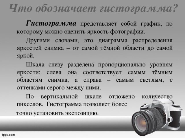 Что обозначает гистограмма?     Гистограмма представляет собой график, по которому можно оценить яркость фотографии.   Другими словами, это диаграмма распределения яркостей снимка – от самой тёмной области до самой яркой.   Шкала снизу разделена пропорционально уровням яркости: слева она соответствует самым тёмным областям снимка, а справа – самым светлым, с оттенками серого между ними.   По вертикальной шкале отложено количество пикселов. Гистограмма позволяет более  точно установить экспозицию. 