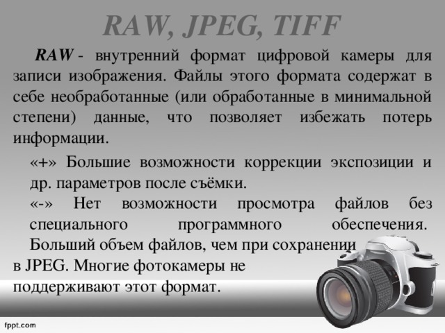 RAW, JPEG, TIFF    RAW  - внутренний формат цифровой камеры для записи изображения. Файлы этого формата содержат в себе необработанные (или обработанные в минимальной степени) данные, что позволяет избежать потерь информации.   «+» Большие возможности коррекции экспозиции и др. параметров после съёмки.  «-» Нет возможности просмотра файлов без специального программного обеспечения.   Больший объем файлов, чем при сохранении в JPEG. Многие фотокамеры не поддерживают этот формат. 