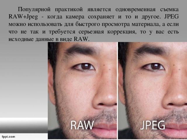  Популярной практикой является одновременная съемка RAW+Jpeg - когда камера сохраняет и то и другое. JPEG можно использовать для быстрого просмотра материала, а если что не так и требуется серьезная коррекция, то у вас есть исходные данные в виде RAW. 