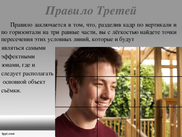 Правило Третей    Правило заключается в том, что, разделив кадр по вертикали и по горизонтали на три равные части, вы с лёгкостью найдете точки пересечения этих условных линий, которые и будут являться самыми эффектными зонами, где и следует располагать  основной объект съёмки. 