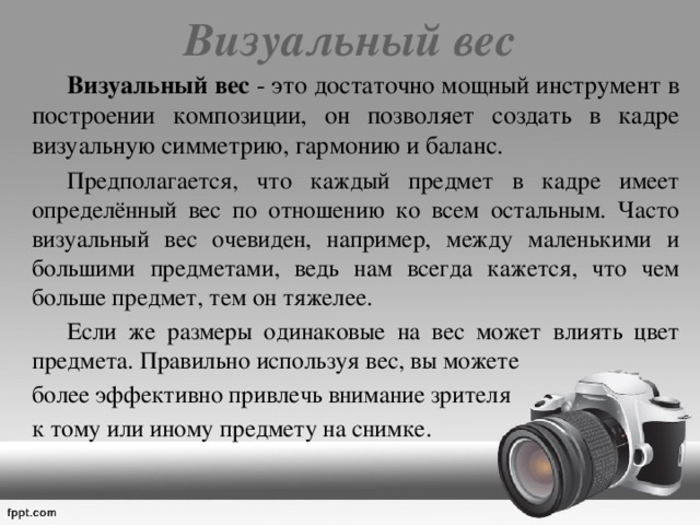 Визуальный вес    Визуальный вес - это достаточно мощный инструмент в построении композиции, он позволяет создать в кадре визуальную симметрию, гармонию и баланс.  Предполагается, что каждый предмет в кадре имеет определённый вес по отношению ко всем остальным. Часто визуальный вес очевиден, например, между маленькими и большими предметами, ведь нам всегда кажется, что чем больше предмет, тем он тяжелее.   Если же размеры одинаковые на вес может влиять цвет предмета. Правильно используя вес, вы можете более эффективно привлечь внимание зрителя к тому или иному предмету на снимке. 