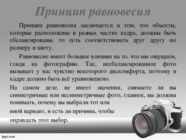 Принцип равновесия    Принцип равновесия заключается в том, что объекты, которые расположены в разных частях кадра, должны быть сбалансированы, то есть соответствовать друг другу по размеру и цвету.  Равновесие имеет большое влияние на то, что мы ощущаем, глядя на фотографию. Так, несбалансированное фото вызывает у нас чувство некоторого дискомфорта, поэтому в кадре должно быть всё уравновешено. На самом деле, не имеет значения, снимаете ли вы симметричные или несимметричные фото, главное, вы должны понимать, почему вы выбрали тот или иной вариант, и есть ли причины, чтобы оправдать этот выбор. 