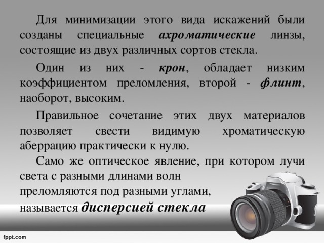  Для минимизации этого вида искажений были созданы специальные ахроматические линзы, состоящие из двух различных сортов стекла.  Один из них - крон , обладает низким коэффициентом преломления, второй - флинт , наоборот, высоким.  Правильное сочетание этих двух материалов позволяет свести видимую хроматическую аберрацию практически к нулю.  Само же оптическое явление, при котором лучи света с разными длинами волн преломляются под разными углами, называется дисперсией стекла 