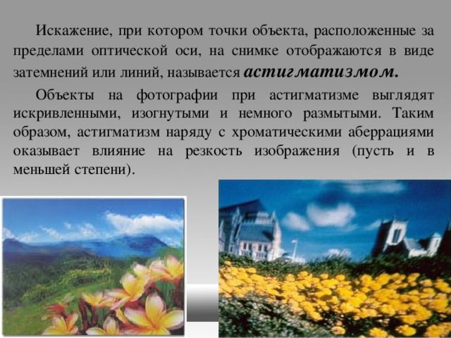  Искажение, при котором точки объекта, расположенные за пределами оптической оси, на снимке отображаются в виде затемнений или линий, называется астигматизмом.   Объекты на фотографии при астигматизме выглядят искривленными, изогнутыми и немного размытыми. Таким образом, астигматизм наряду с хроматическими аберрациями оказывает влияние на резкость изображения (пусть и в меньшей степени). 
