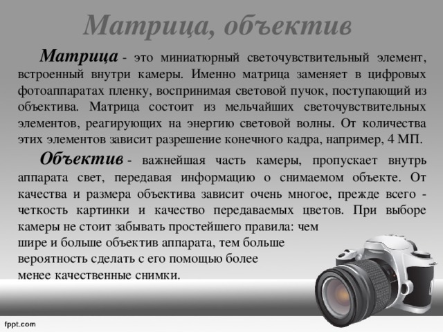 Матрица, объектив   Матрица  - это миниатюрный светочувствительный элемент, встроенный внутри камеры. Именно матрица заменяет в цифровых фотоаппаратах пленку, воспринимая световой пучок, поступающий из объектива. Матрица состоит из мельчайших светочувствительных элементов, реагирующих на энергию световой волны. От количества этих элементов зависит разрешение конечного кадра, например, 4 МП.   Объектив  - важнейшая часть камеры, пропускает внутрь аппарата свет, передавая информацию о снимаемом объекте. От качества и размера объектива зависит очень многое, прежде всего - четкость картинки и качество передаваемых цветов. При выборе камеры не стоит забывать простейшего правила: чем  шире и больше объектив аппарата, тем больше  вероятность сделать с его помощью более  менее качественные снимки. 