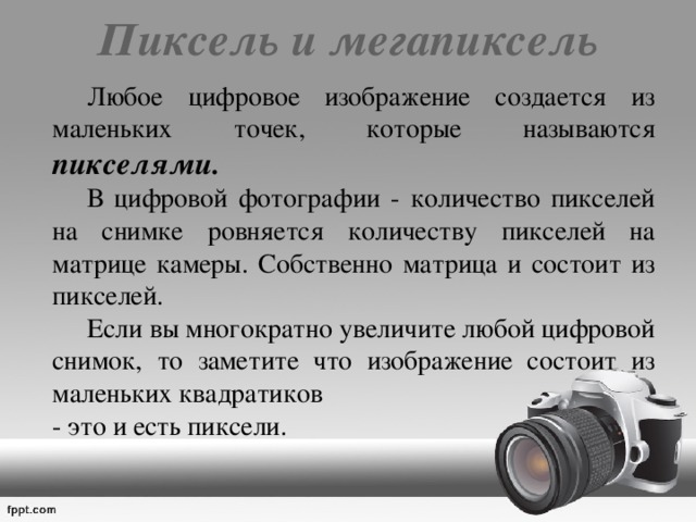 Пиксель и мегапиксель     Любое цифровое изображение создается из маленьких точек, которые называются пикселями.     В цифровой фотографии - количество пикселей на снимке ровняется количеству пикселей на матрице камеры. Собственно матрица и состоит из пикселей.   Если вы многократно увеличите любой цифровой снимок, то заметите что изображение состоит из маленьких квадратиков  - это и есть пиксели. 