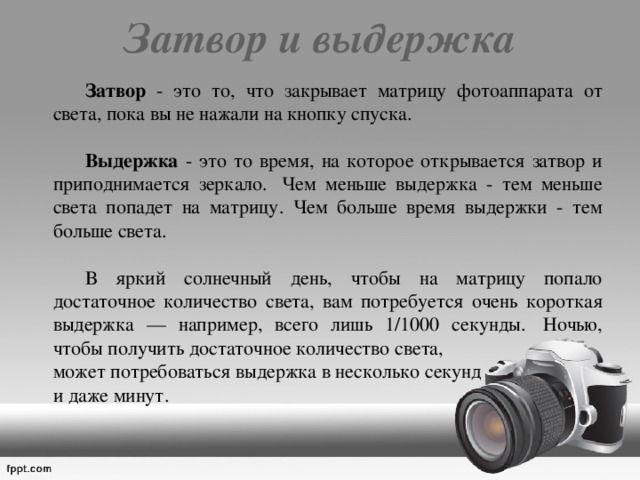 Затвор и выдержка     Затвор - это то, что закрывает матрицу фотоаппарата от света, пока вы не нажали на кнопку спуска.   Выдержка - это то время, на которое открывается затвор и приподнимается зеркало.  Чем меньше выдержка - тем меньше света попадет на матрицу. Чем больше время выдержки - тем больше света.   В яркий солнечный день, чтобы на матрицу попало достаточное количество света, вам потребуется очень короткая выдержка — например, всего лишь 1/1000 секунды.  Ночью, чтобы получить достаточное количество света,  может потребоваться выдержка в несколько секунд   и даже минут. 
