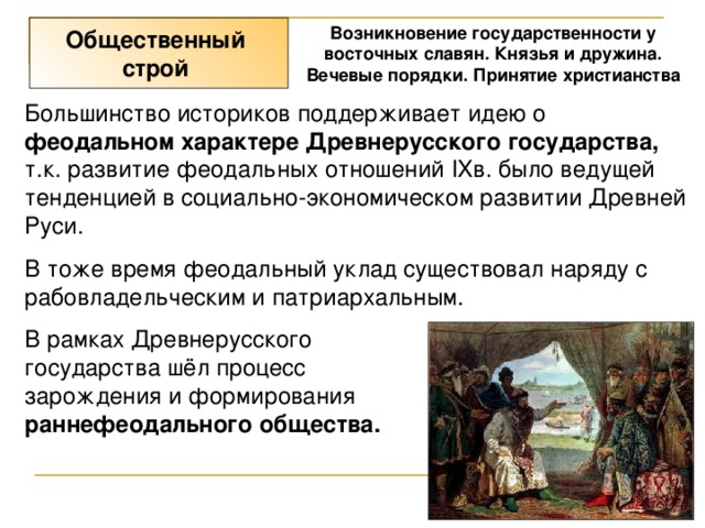 Возникновение государственности у восточных славян. Князья и дружина. Вечевые порядки. Принятие христианства Общественный строй Большинство историков поддерживает идею о феодальном характере Древнерусского государства, т.к. развитие феодальных отношений IXв. было ведущей тенденцией в социально-экономическом развитии Древней Руси. В тоже время феодальный уклад существовал наряду с рабовладельческим и патриархальным. В рамках Древнерусского государства шёл процесс зарождения и формирования раннефеодального общества. 