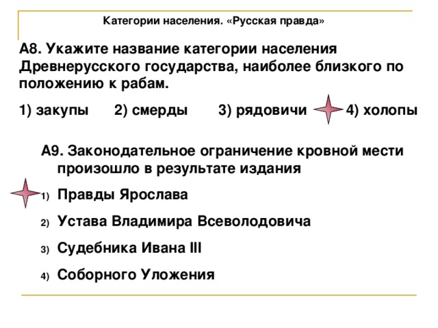 Категории населения. «Русская правда» А8. Укажите название категории населения Древнерусского государства, наиболее близкого по положению к рабам. 1) закупы  2) смерды  3) рядовичи  4) холопы А9. Законодательное ограничение кровной мести произошло в результате издания Правды Ярослава Устава Владимира Всеволодовича Судебника Ивана III Соборного Уложения 