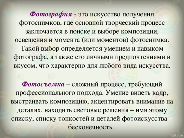Фотография - это искусство получения фотоснимков, где основной творческий процесс заключается в поиске и выборе композиции, освещения и момента (или моментов) фотоснимка. Такой выбор определяется умением и навыком фотографа, а также его личными предпочтениями и вкусом, что характерно для любого вида искусства.  Фотосъемка – сложный процесс, требующий профессионального подхода. Умение видеть кадр, выстраивать композицию, акцентировать внимание на деталях, находить световые решения – имя этому списку, списку тонкостей и деталей фотоискусства – бесконечность. 