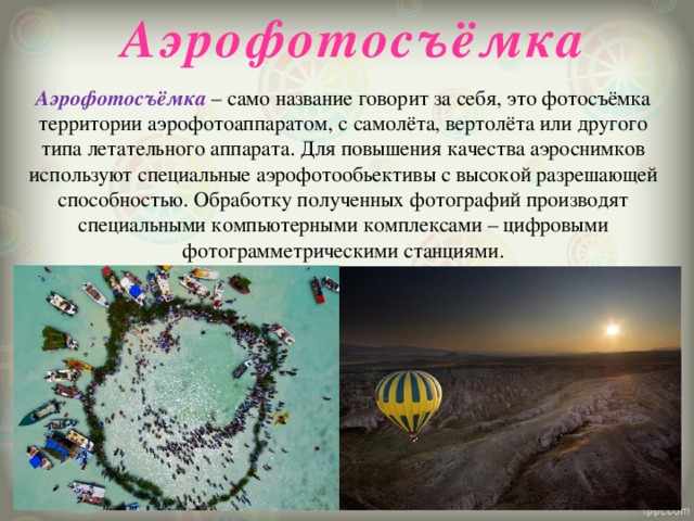 Аэрофотосъёмка Аэрофотосъёмка – само название говорит за себя, это фотосъёмка территории аэрофотоаппаратом, с самолёта, вертолёта или другого типа летательного аппарата. Для повышения качества аэроснимков используют специальные аэрофотообьективы с высокой разрешающей способностью. Обработку полученных фотографий производят специальными компьютерными комплексами – цифровыми фотограмметрическими станциями. 