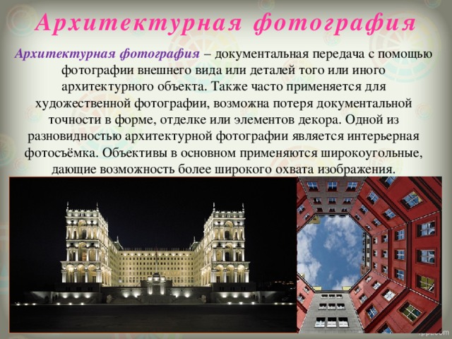 Архитектурная фотография Архитектурная фотография – документальная передача с помощью фотографии внешнего вида или деталей того или иного архитектурного объекта. Также часто применяется для художественной фотографии, возможна потеря документальной точности в форме, отделке или элементов декора. Одной из разновидностью архитектурной фотографии является интерьерная фотосъёмка. Объективы в основном применяются широкоугольные, дающие возможность более широкого охвата изображения.   