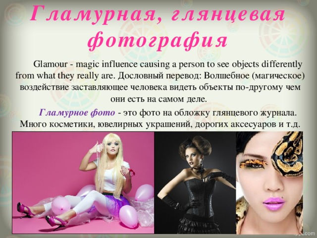 Гламурная, глянцевая фотография    Glamour - magic influence causing a person to see objects differently from what they really are. Дословный перевод: Волшебное (магическое) воздействие заставляющее человека видеть объекты по-другому чем они есть на самом деле.   Гламурное фото - это фото на обложку глянцевого журнала. Много косметики, ювелирных украшений, дорогих аксесуаров и т.д. 