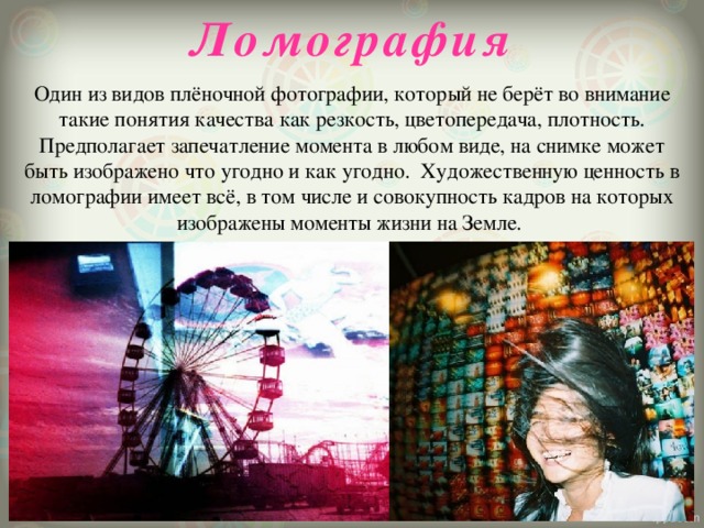 Ломография   Один из видов плёночной фотографии, который не берёт во внимание такие понятия качества как резкость, цветопередача, плотность. Предполагает запечатление момента в любом виде, на снимке может быть изображено что угодно и как угодно.  Художественную ценность в ломографии имеет всё, в том числе и совокупность кадров на которых изображены моменты жизни на Земле.   